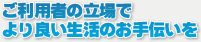 ご利用者の立場でより良い生活のお手伝いを